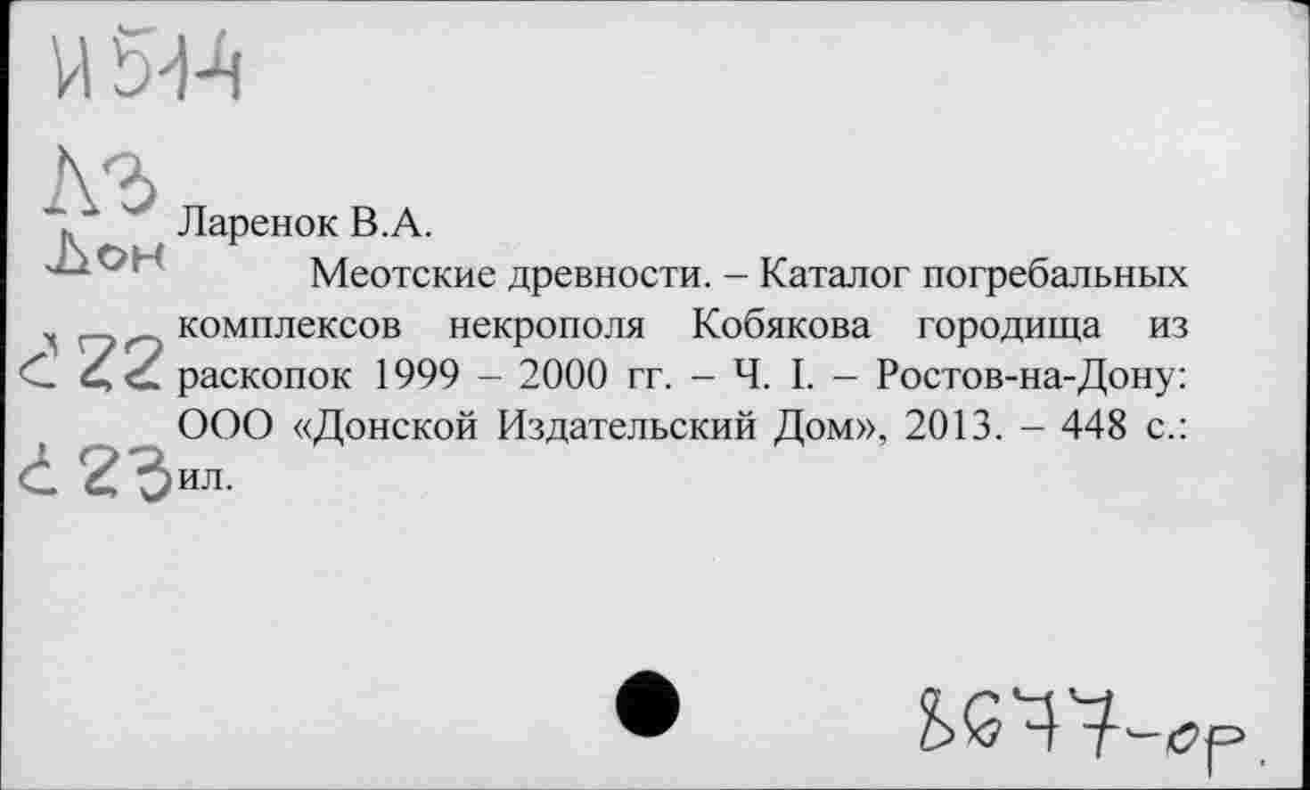 ﻿"і, ■*	Ларенок В.А.
Меотские древности. - Каталог погребальных комплексов некрополя Кобякова городища из .’22 раскопок 1999 - 2000 гг. - Ч. I. - Ростов-на-Дону: ООО «Донской Издательский Дом», 2013. - 448 с.:
• 2Чил.